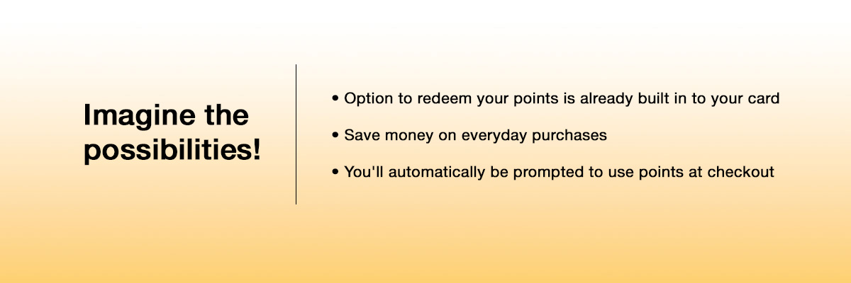 Imagine the possibilities! Option to redeem your points is already built into your card. Save money on everyday purchases. You'll automatically be prompted to use points at checkout.